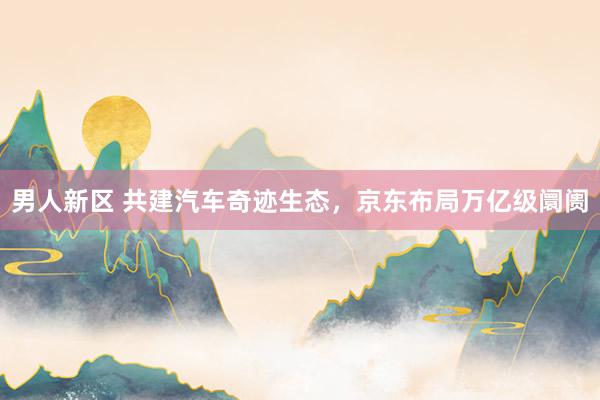 男人新区 共建汽车奇迹生态，京东布局万亿级阛阓