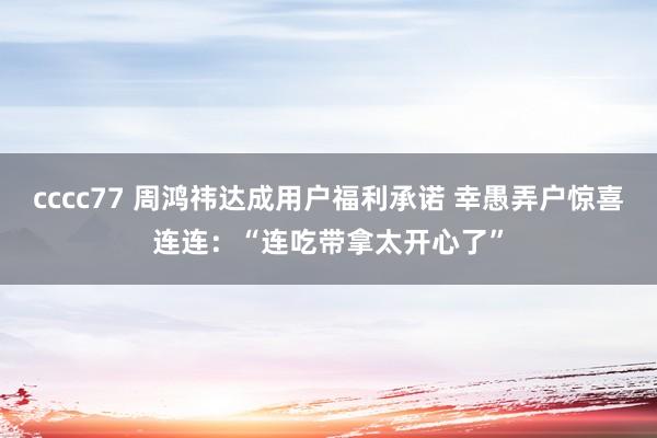cccc77 周鸿祎达成用户福利承诺 幸愚弄户惊喜连连：“连吃带拿太开心了”