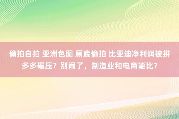 偷拍自拍 亚洲色图 厕底偷拍 比亚迪净利润被拼多多碾压？别闹了，制造业和电商能比？