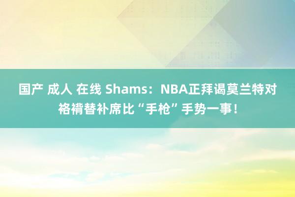 国产 成人 在线 Shams：NBA正拜谒莫兰特对袼褙替补席比“手枪”手势一事！