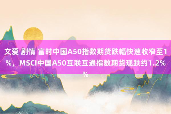文爱 剧情 富时中国A50指数期货跌幅快速收窄至1%，MSCI中国A50互联互通指数期货现跌约1.2%