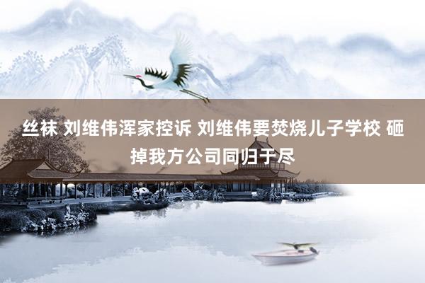 丝袜 刘维伟浑家控诉 刘维伟要焚烧儿子学校 砸掉我方公司同归于尽