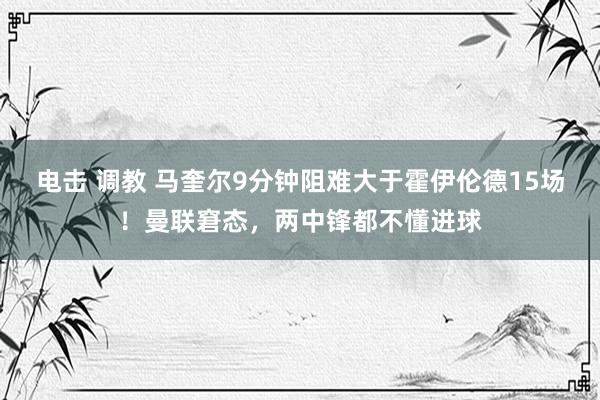 电击 调教 马奎尔9分钟阻难大于霍伊伦德15场！曼联窘态，两中锋都不懂进球