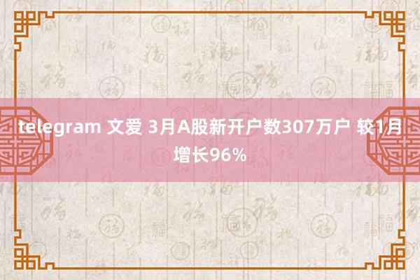 telegram 文爱 3月A股新开户数307万户 较1月增长96%
