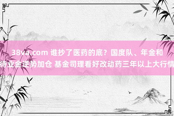 38va.com 谁抄了医药的底？国度队、年金和待业金逆势加仓 基金司理看好改动药三年以上大行情