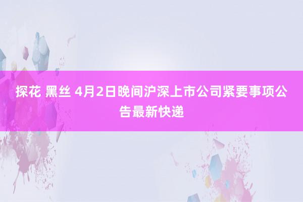 探花 黑丝 4月2日晚间沪深上市公司紧要事项公告最新快递
