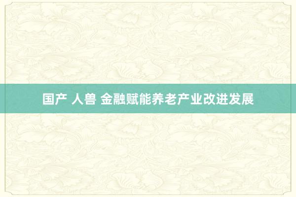 国产 人兽 金融赋能养老产业改进发展