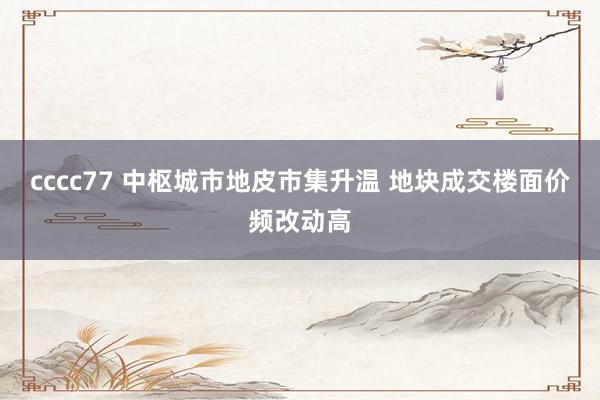cccc77 中枢城市地皮市集升温 地块成交楼面价频改动高