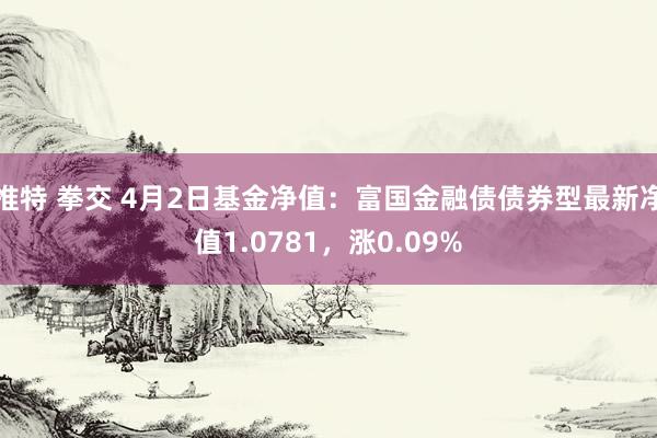 推特 拳交 4月2日基金净值：富国金融债债券型最新净值1.0781，涨0.09%