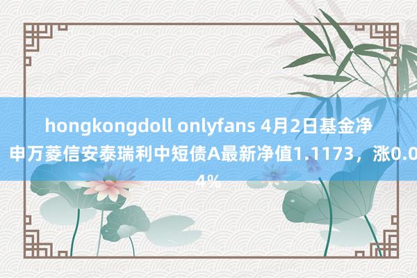 hongkongdoll onlyfans 4月2日基金净值：申万菱信安泰瑞利中短债A最新净值1.1173，涨0.04%