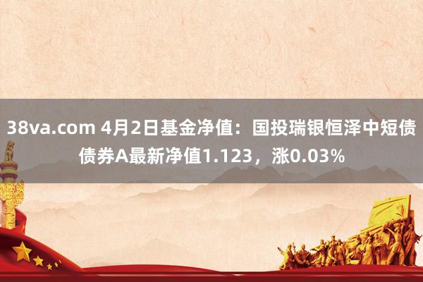 38va.com 4月2日基金净值：国投瑞银恒泽中短债债券A最新净值1.123，涨0.03%