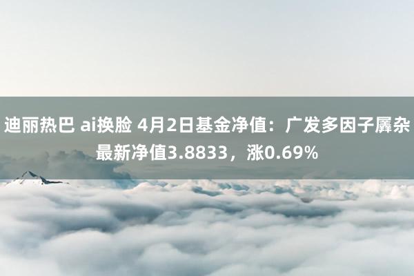 迪丽热巴 ai换脸 4月2日基金净值：广发多因子羼杂最新净值3.8833，涨0.69%