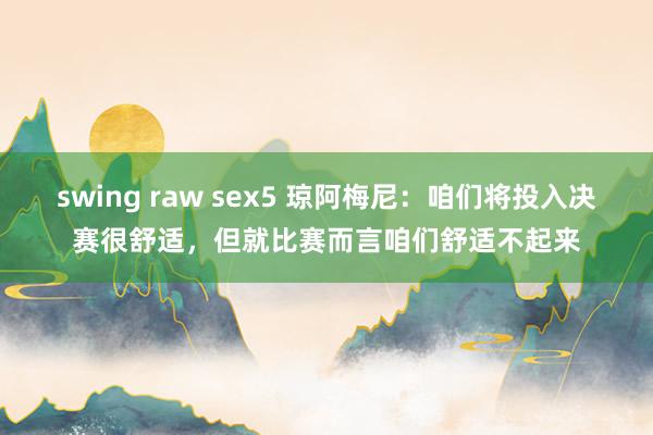 swing raw sex5 琼阿梅尼：咱们将投入决赛很舒适，但就比赛而言咱们舒适不起来