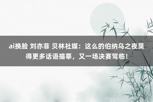 ai换脸 刘亦菲 贝林社媒：这么的伯纳乌之夜莫得更多话语描摹，又一场决赛驾临！