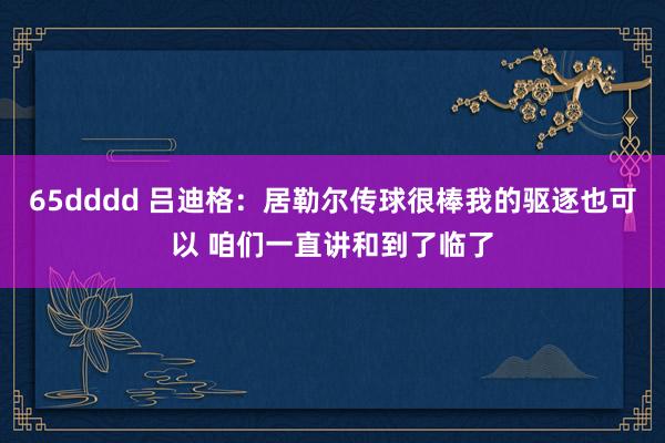 65dddd 吕迪格：居勒尔传球很棒我的驱逐也可以 咱们一直讲和到了临了