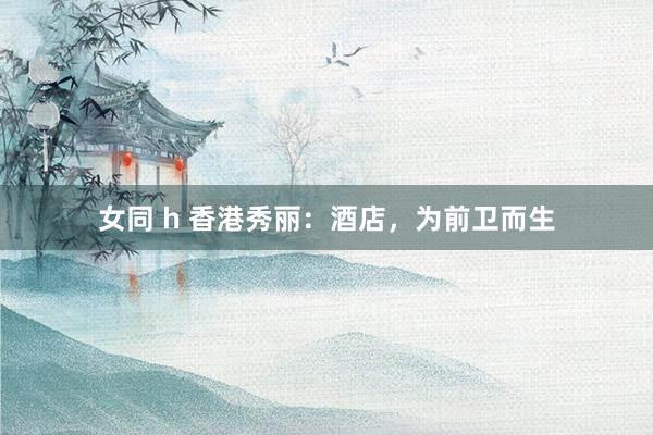 女同 h 香港秀丽：酒店，为前卫而生