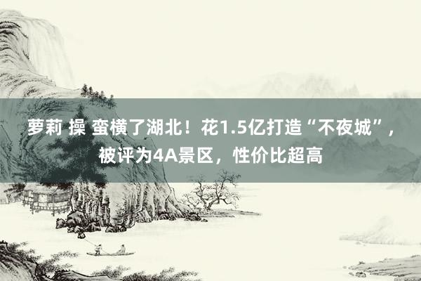 萝莉 操 蛮横了湖北！花1.5亿打造“不夜城”，被评为4A景区，性价比超高