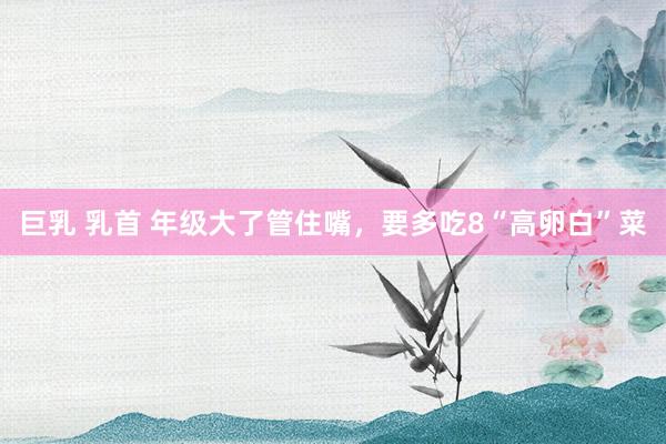巨乳 乳首 年级大了管住嘴，要多吃8“高卵白”菜