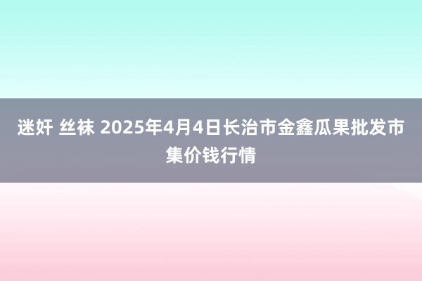迷奸 丝袜 2025年4月4日长治市金鑫瓜果批发市集价钱行情