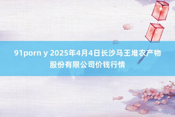 91porn y 2025年4月4日长沙马王堆农产物股份有限公司价钱行情
