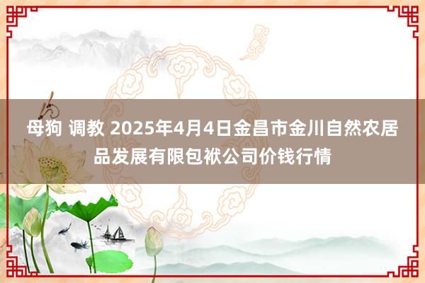 母狗 调教 2025年4月4日金昌市金川自然农居品发展有限包袱公司价钱行情