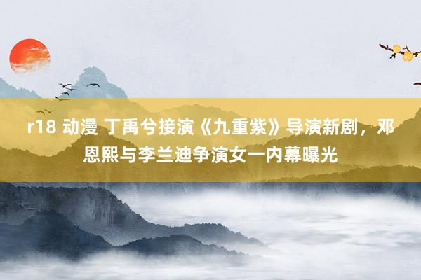 r18 动漫 丁禹兮接演《九重紫》导演新剧，邓恩熙与李兰迪争演女一内幕曝光