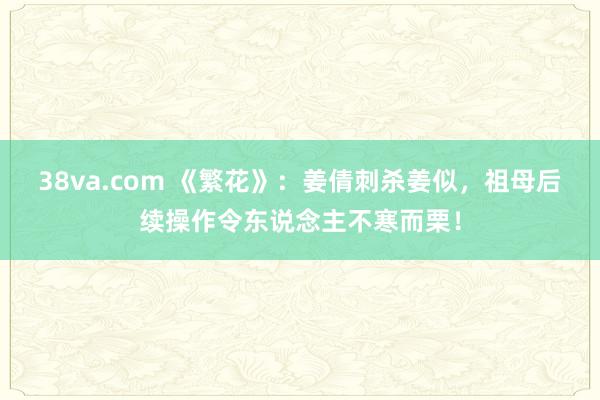 38va.com 《繁花》：姜倩刺杀姜似，祖母后续操作令东说念主不寒而栗！