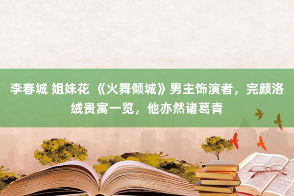 李春城 姐妹花 《火舞倾城》男主饰演者，完颜洛绒贵寓一览，他亦然诸葛青