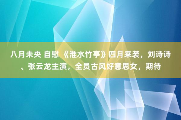 八月未央 自慰 《淮水竹亭》四月来袭，刘诗诗、张云龙主演，全员古风好意思女，期待