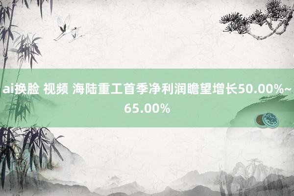 ai换脸 视频 海陆重工首季净利润瞻望增长50.00%~65.00%