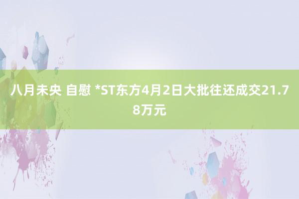 八月未央 自慰 *ST东方4月2日大批往还成交21.78万元