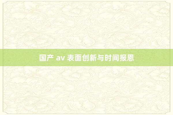 国产 av 表面创新与时间报恩