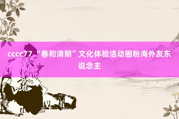 cccc77 “春和清朗”文化体验活动圈粉海外友东说念主