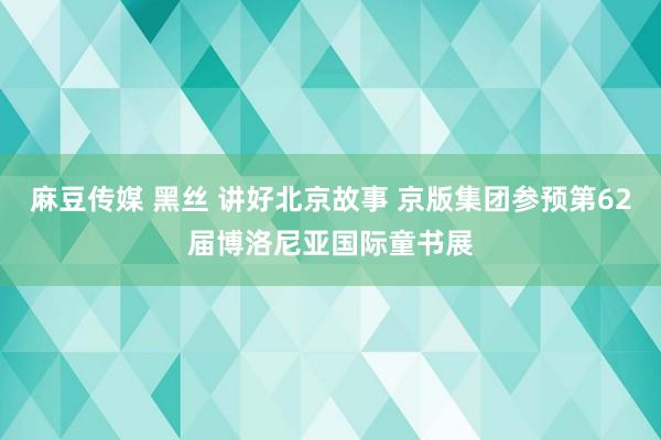 麻豆传媒 黑丝 讲好北京故事 京版集团参预第62届博洛尼亚国际童书展