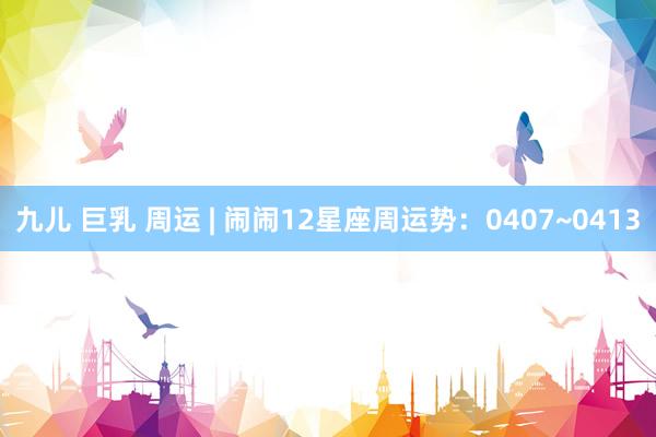 九儿 巨乳 周运 | 闹闹12星座周运势：0407~0413