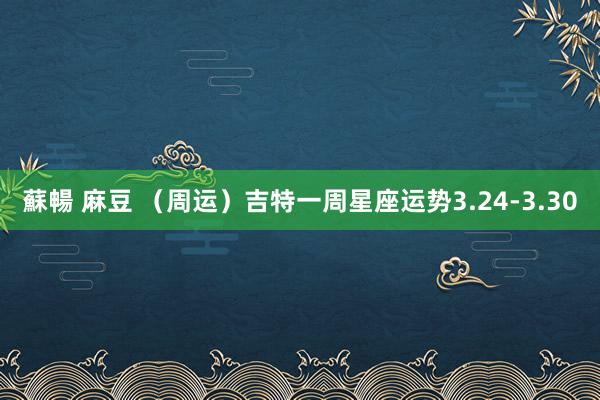 蘇暢 麻豆 （周运）吉特一周星座运势3.24-3.30