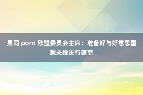 男同 porn 欧盟委员会主席：准备好与好意思国就关税进行磋商