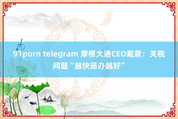 91porn telegram 摩根大通CEO戴蒙：关税问题“越快惩办越好”
