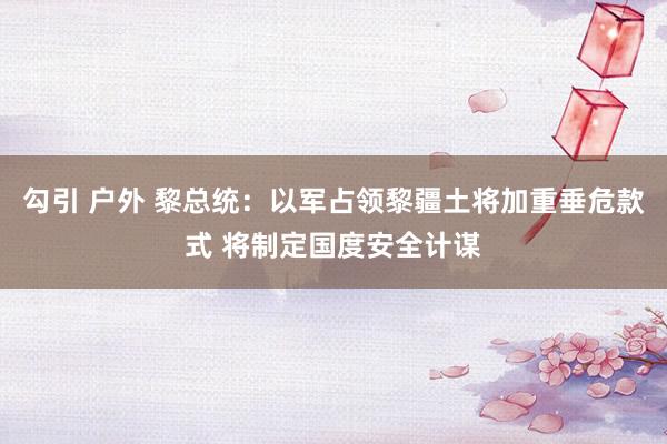 勾引 户外 黎总统：以军占领黎疆土将加重垂危款式 将制定国度安全计谋