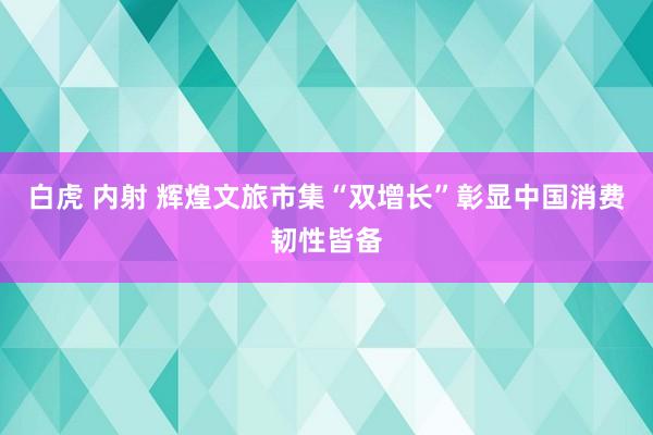 白虎 内射 辉煌文旅市集“双增长”彰显中国消费韧性皆备