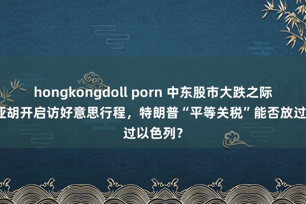 hongkongdoll porn 中东股市大跌之际内塔尼亚胡开启访好意思行程，特朗普“平等关税”能否放过以色列？