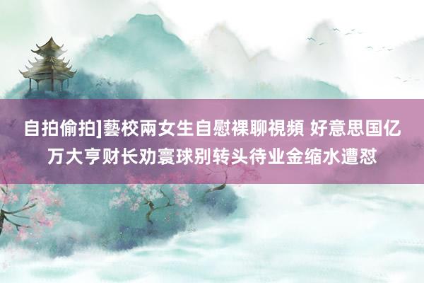 自拍偷拍]藝校兩女生自慰裸聊視頻 好意思国亿万大亨财长劝寰球别转头待业金缩水遭怼