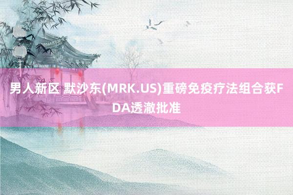 男人新区 默沙东(MRK.US)重磅免疫疗法组合获FDA透澈批准
