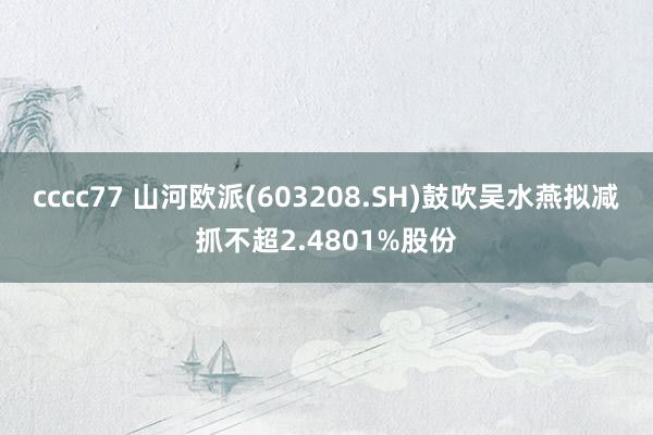cccc77 山河欧派(603208.SH)鼓吹吴水燕拟减抓不超2.4801%股份