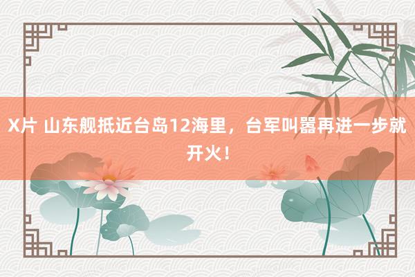 X片 山东舰抵近台岛12海里，台军叫嚣再进一步就开火！
