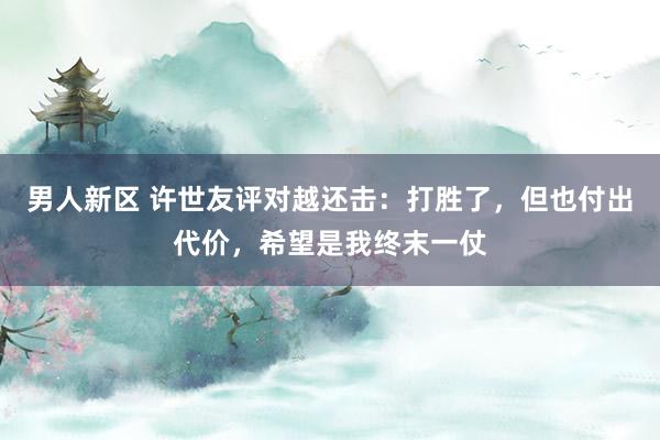 男人新区 许世友评对越还击：打胜了，但也付出代价，希望是我终末一仗