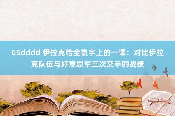 65dddd 伊拉克给全寰宇上的一课：对比伊拉克队伍与好意思军三次交手的战绩