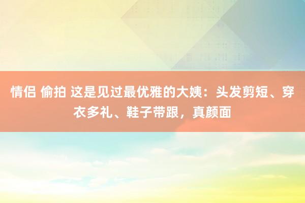 情侣 偷拍 这是见过最优雅的大姨：头发剪短、穿衣多礼、鞋子带跟，真颜面