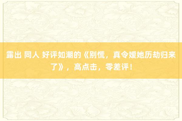 露出 同人 好评如潮的《别慌，真令嫒她历劫归来了》，高点击，零差评！
