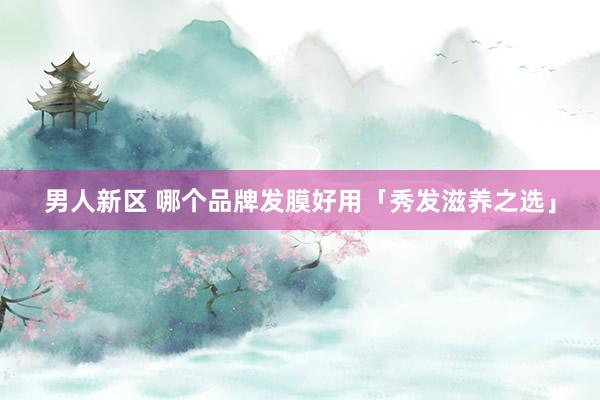男人新区 哪个品牌发膜好用「秀发滋养之选」